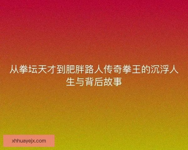 从拳坛天才到肥胖路人传奇拳王的沉浮人生与背后故事