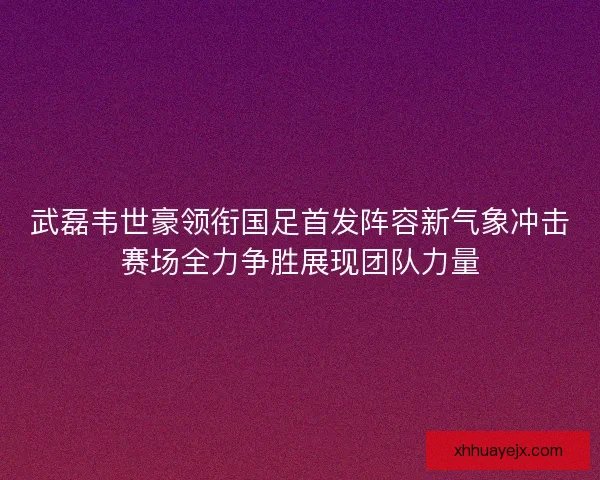 武磊韦世豪领衔国足首发阵容新气象冲击赛场全力争胜展现团队力量