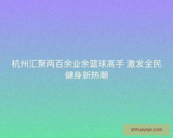 杭州汇聚两百余业余篮球高手 激发全民健身新热潮