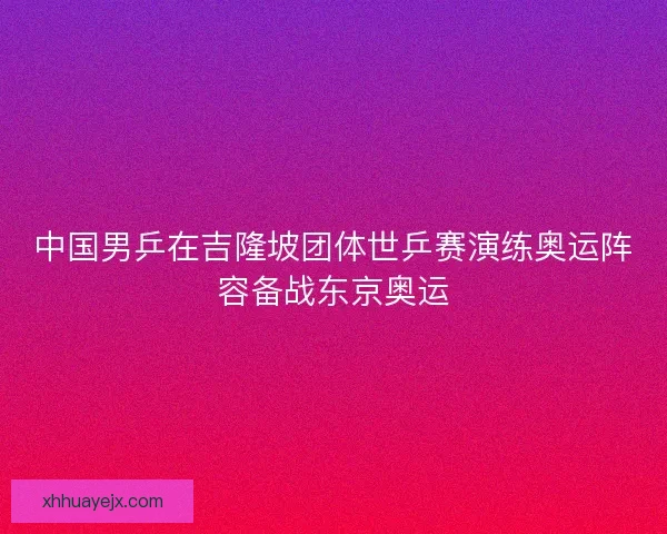 中国男乒在吉隆坡团体世乒赛演练奥运阵容备战东京奥运